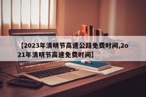 【2023年清明节高速公路免费时间,2o21年清明节高速免费时间】