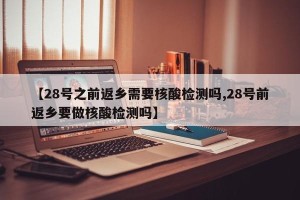 【28号之前返乡需要核酸检测吗,28号前返乡要做核酸检测吗】