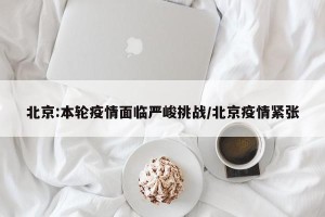 北京:本轮疫情面临严峻挑战/北京疫情紧张