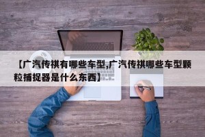 【广汽传祺有哪些车型,广汽传祺哪些车型颗粒捕捉器是什么东西】