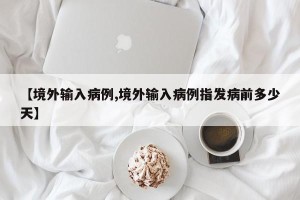 【境外输入病例,境外输入病例指发病前多少天】