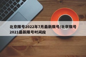 北京限号2022年7月最新限号/北京限号2021最新限号时间段