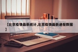 【北京疫情最新统计,北京疫情最新通报数据】