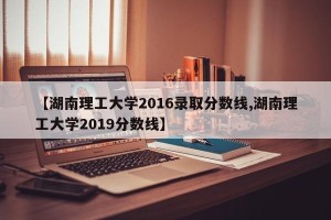 【湖南理工大学2016录取分数线,湖南理工大学2019分数线】