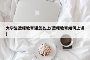 大学生远程教育课怎么上(远程教育如何上课)