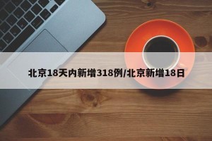 北京18天内新增318例/北京新增18日