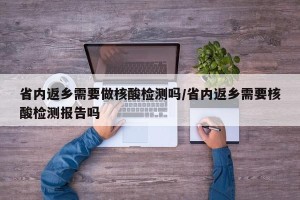 省内返乡需要做核酸检测吗/省内返乡需要核酸检测报告吗