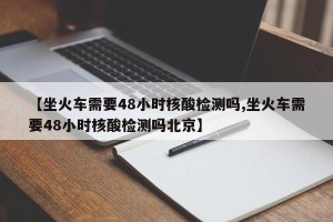 【坐火车需要48小时核酸检测吗,坐火车需要48小时核酸检测吗北京】