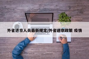 外省进京人员最新规定/外省进京政策 疫情