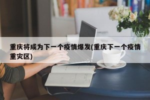重庆将成为下一个疫情爆发(重庆下一个疫情重灾区)