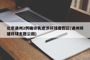 北京通州2例确诊轨迹涉环球度假区(通州将建环球主题公园)