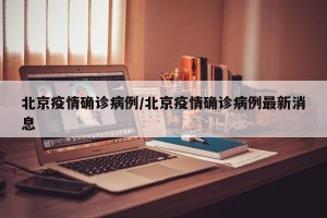 北京疫情确诊病例/北京疫情确诊病例最新消息