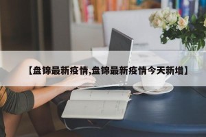 【盘锦最新疫情,盘锦最新疫情今天新增】