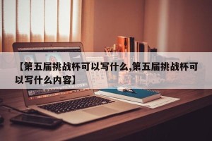 【第五届挑战杯可以写什么,第五届挑战杯可以写什么内容】