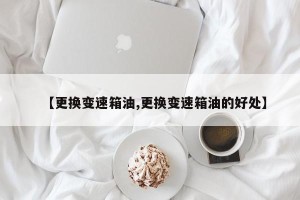 【更换变速箱油,更换变速箱油的好处】