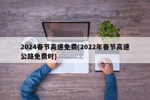 2024春节高速免费(2022年春节高速公路免费时)