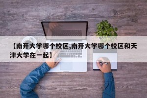 【南开大学哪个校区,南开大学哪个校区和天津大学在一起】