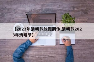 【2023年清明节放假调休,清明节2023年清明节】