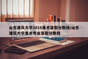 山东建筑大学2016美术录取分数线/山东建筑大学美术专业录取分数线