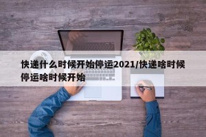 快递什么时候开始停运2021/快递啥时候停运啥时候开始