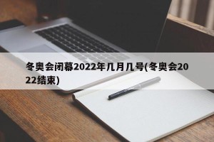 冬奥会闭幕2022年几月几号(冬奥会2022结束)