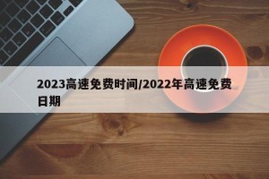2023高速免费时间/2022年高速免费日期