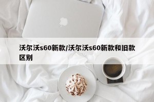 沃尔沃s60新款/沃尔沃s60新款和旧款区别