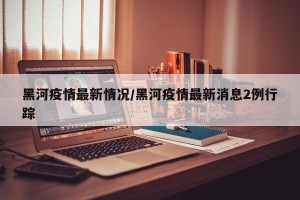 黑河疫情最新情况/黑河疫情最新消息2例行踪