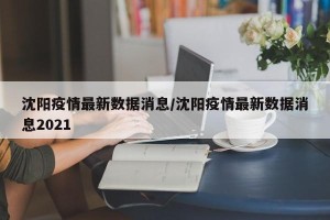 沈阳疫情最新数据消息/沈阳疫情最新数据消息2021