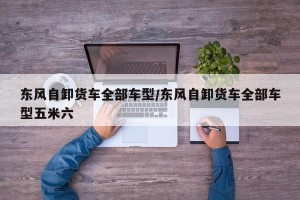 东风自卸货车全部车型/东风自卸货车全部车型五米六