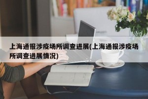 上海通报涉疫场所调查进展(上海通报涉疫场所调查进展情况)