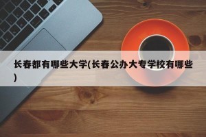 长春都有哪些大学(长春公办大专学校有哪些)
