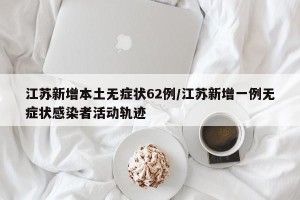 江苏新增本土无症状62例/江苏新增一例无症状感染者活动轨迹