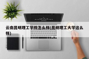 云南昆明理工学院怎么样(昆明理工大学这么样)