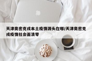 天津奥密克戎本土疫情源头在哪/天津奥密克戎疫情社会面清零