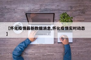 【怀化疫情最新数据消息,怀化疫情实时动态】