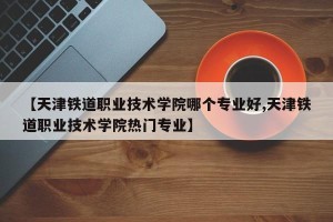 【天津铁道职业技术学院哪个专业好,天津铁道职业技术学院热门专业】