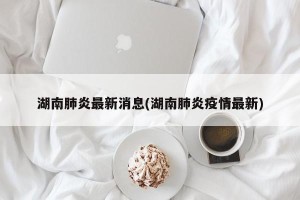 湖南肺炎最新消息(湖南肺炎疫情最新)