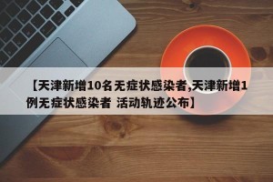 【天津新增10名无症状感染者,天津新增1例无症状感染者 活动轨迹公布】