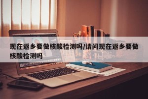 现在返乡要做核酸检测吗/请问现在返乡要做核酸检测吗