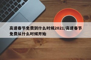 高速春节免费到什么时候2021/高速春节免费从什么时候开始