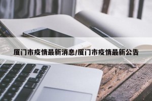 厦门市疫情最新消息/厦门市疫情最新公告
