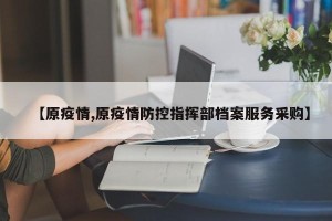 【原疫情,原疫情防控指挥部档案服务采购】