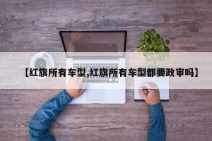 【红旗所有车型,红旗所有车型都要政审吗】