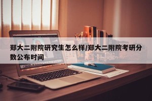 郑大二附院研究生怎么样/郑大二附院考研分数公布时间
