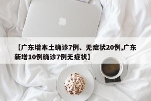 【广东增本土确诊7例、无症状20例,广东新增10例确诊7例无症状】
