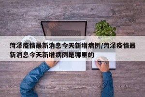 菏泽疫情最新消息今天新增病例/菏泽疫情最新消息今天新增病例是哪里的