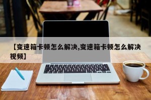 【变速箱卡顿怎么解决,变速箱卡顿怎么解决视频】