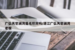 广弘天誉澜湾是毛坯房吗/湛江广弘天誉澜湾老板