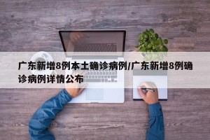 广东新增8例本土确诊病例/广东新增8例确诊病例详情公布